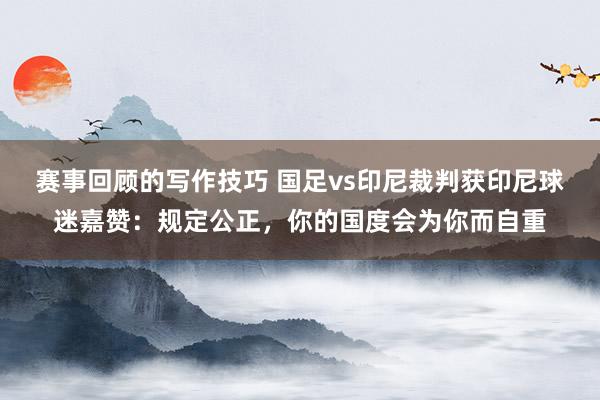 赛事回顾的写作技巧 国足vs印尼裁判获印尼球迷嘉赞：规定公正，你的国度会为你而自重