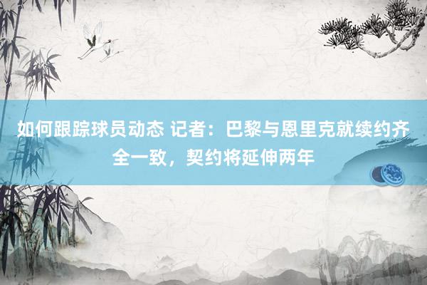 如何跟踪球员动态 记者：巴黎与恩里克就续约齐全一致，契约将延伸两年