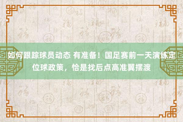 如何跟踪球员动态 有准备！国足赛前一天演练定位球政策，恰是找后点高准翼摆渡