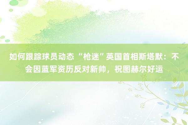 如何跟踪球员动态 “枪迷”英国首相斯塔默：不会因蓝军资历反对新帅，祝图赫尔好运