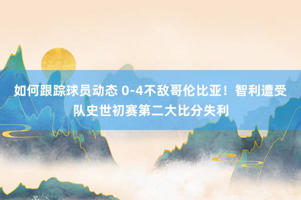 如何跟踪球员动态 0-4不敌哥伦比亚！智利遭受队史世初赛第二大比分失利