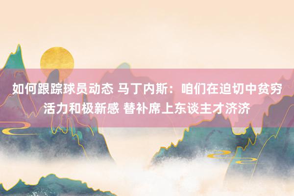 如何跟踪球员动态 马丁内斯：咱们在迫切中贫穷活力和极新感 替补席上东谈主才济济