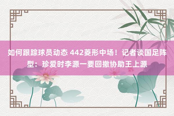 如何跟踪球员动态 442菱形中场！记者谈国足阵型：珍爱时李源一要回撤协助王上源