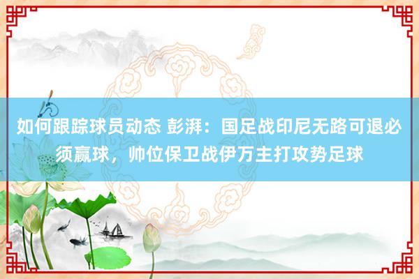 如何跟踪球员动态 彭湃：国足战印尼无路可退必须赢球，帅位保卫战伊万主打攻势足球