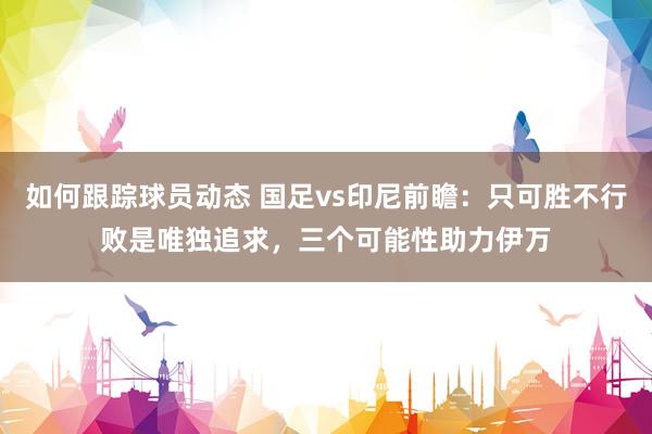 如何跟踪球员动态 国足vs印尼前瞻：只可胜不行败是唯独追求，三个可能性助力伊万