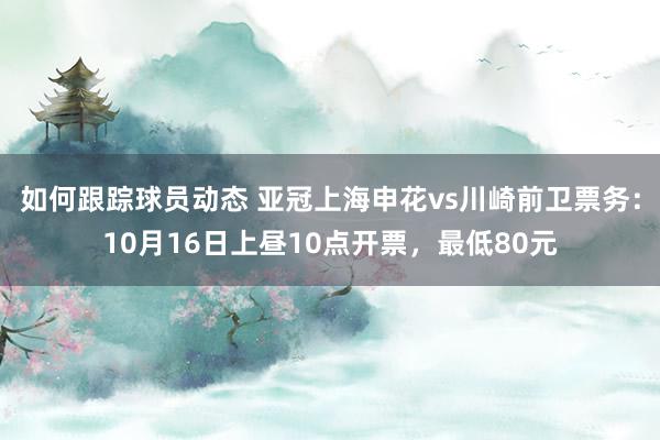 如何跟踪球员动态 亚冠上海申花vs川崎前卫票务：10月16日上昼10点开票，最低80元