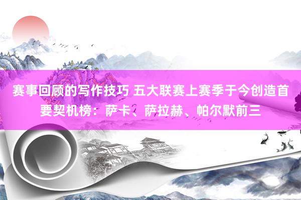 赛事回顾的写作技巧 五大联赛上赛季于今创造首要契机榜：萨卡、萨拉赫、帕尔默前三