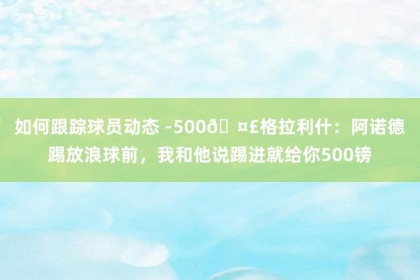 如何跟踪球员动态 -500🤣格拉利什：阿诺德踢放浪球前，我和他说踢进就给你500镑