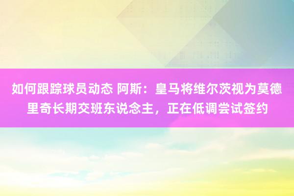 如何跟踪球员动态 阿斯：皇马将维尔茨视为莫德里奇长期交班东说念主，正在低调尝试签约