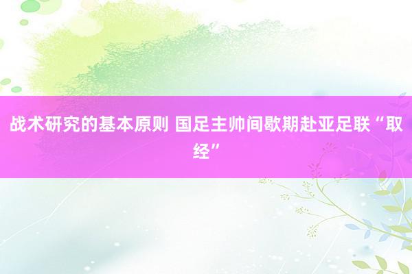 战术研究的基本原则 国足主帅间歇期赴亚足联“取经”