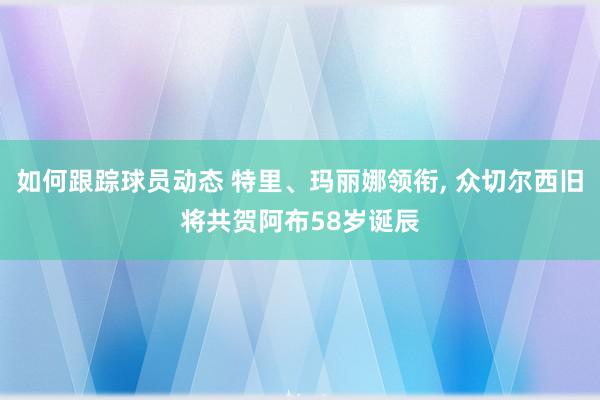 如何跟踪球员动态 特里、玛丽娜领衔, 众切尔西旧将共贺阿布58岁诞辰