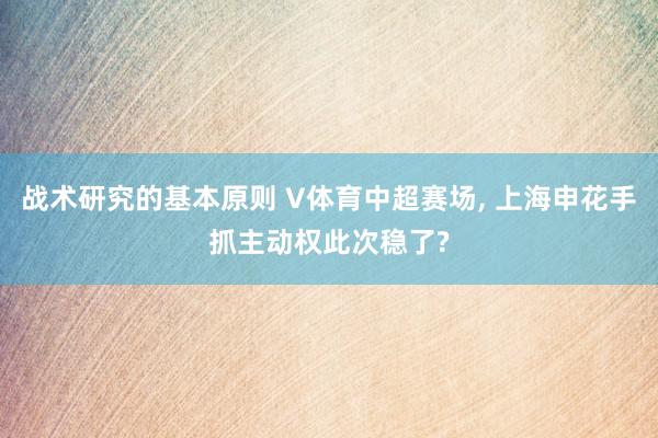 战术研究的基本原则 V体育中超赛场, 上海申花手抓主动权此次稳了?