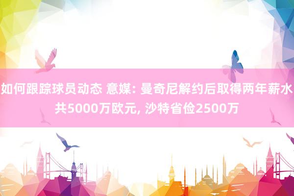 如何跟踪球员动态 意媒: 曼奇尼解约后取得两年薪水共5000万欧元, 沙特省俭2500万