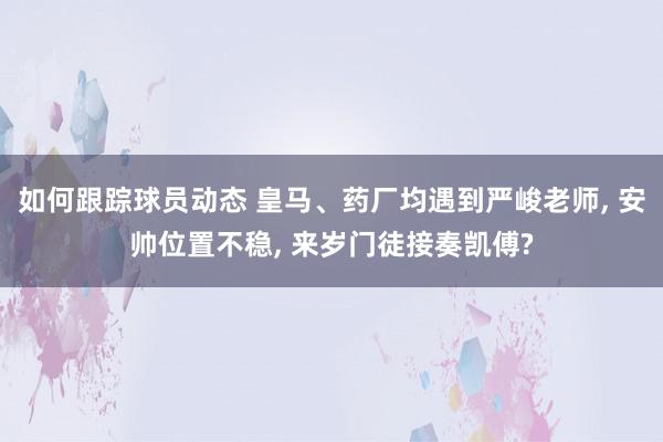 如何跟踪球员动态 皇马、药厂均遇到严峻老师, 安帅位置不稳, 来岁门徒接奏凯傅?