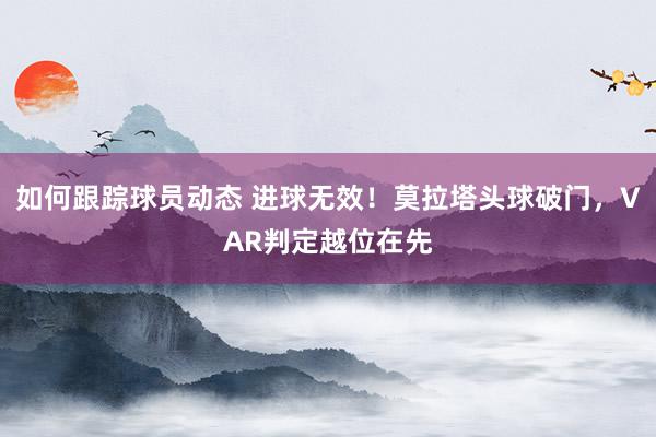 如何跟踪球员动态 进球无效！莫拉塔头球破门，VAR判定越位在先