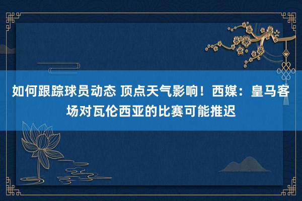 如何跟踪球员动态 顶点天气影响！西媒：皇马客场对瓦伦西亚的比赛可能推迟