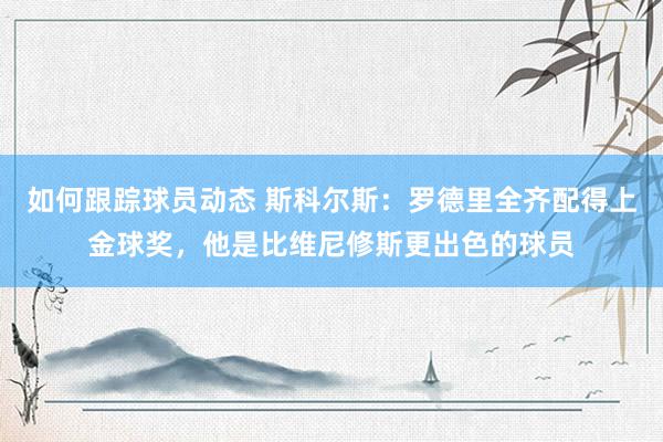 如何跟踪球员动态 斯科尔斯：罗德里全齐配得上金球奖，他是比维尼修斯更出色的球员