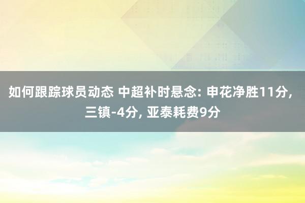 如何跟踪球员动态 中超补时悬念: 申花净胜11分, 三镇-4分, 亚泰耗费9分