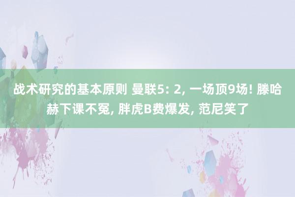 战术研究的基本原则 曼联5: 2, 一场顶9场! 滕哈赫下课不冤, 胖虎B费爆发, 范尼笑了