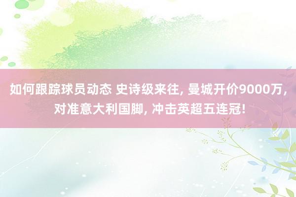 如何跟踪球员动态 史诗级来往, 曼城开价9000万, 对准意大利国脚, 冲击英超五连冠!