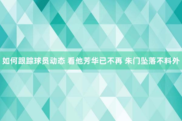 如何跟踪球员动态 看他芳华已不再 朱门坠落不料外