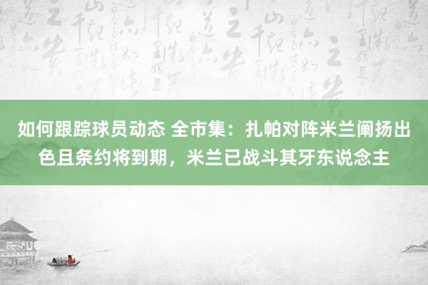 如何跟踪球员动态 全市集：扎帕对阵米兰阐扬出色且条约将到期，米兰已战斗其牙东说念主