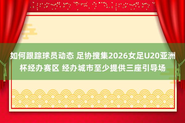 如何跟踪球员动态 足协搜集2026女足U20亚洲杯经办赛区 经办城市至少提供三座引导场