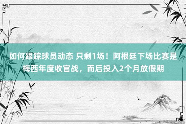 如何跟踪球员动态 只剩1场！阿根廷下场比赛是梅西年度收官战，而后投入2个月放假期