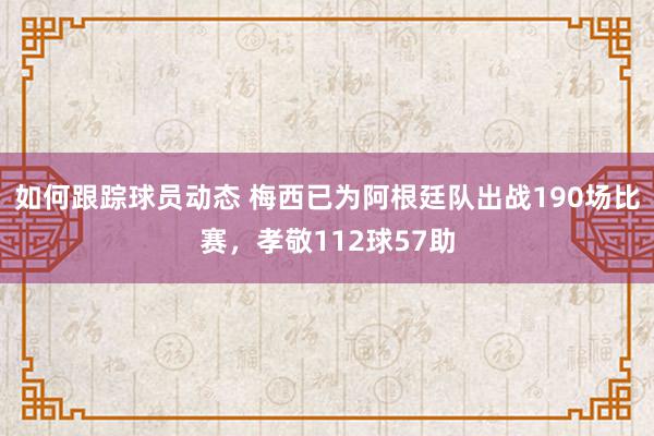 如何跟踪球员动态 梅西已为阿根廷队出战190场比赛，孝敬112球57助