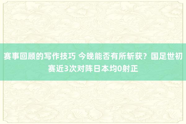 赛事回顾的写作技巧 今晚能否有所斩获？国足世初赛近3次对阵日本均0射正