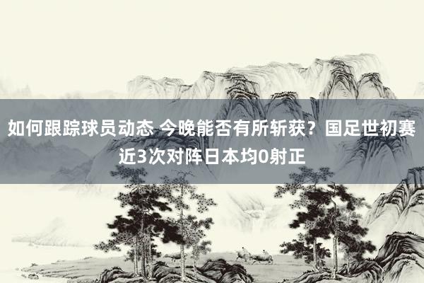 如何跟踪球员动态 今晚能否有所斩获？国足世初赛近3次对阵日本均0射正