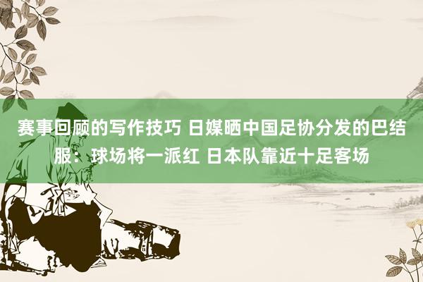 赛事回顾的写作技巧 日媒晒中国足协分发的巴结服：球场将一派红 日本队靠近十足客场