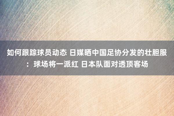 如何跟踪球员动态 日媒晒中国足协分发的壮胆服：球场将一派红 日本队面对透顶客场