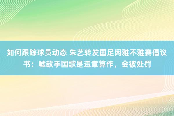 如何跟踪球员动态 朱艺转发国足闲雅不雅赛倡议书：嘘敌手国歌是违章算作，会被处罚