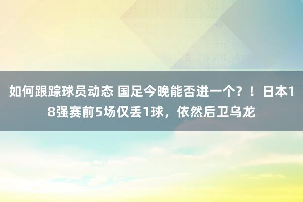 如何跟踪球员动态 国足今晚能否进一个？！日本18强赛前5场仅丢1球，依然后卫乌龙