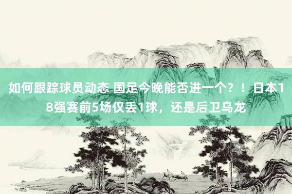 如何跟踪球员动态 国足今晚能否进一个？！日本18强赛前5场仅丢1球，还是后卫乌龙