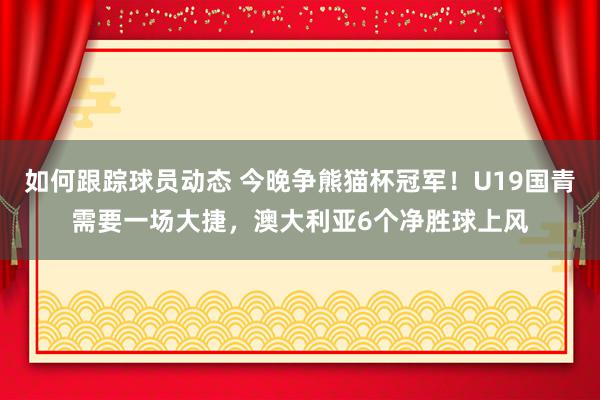 如何跟踪球员动态 今晚争熊猫杯冠军！U19国青需要一场大捷，澳大利亚6个净胜球上风