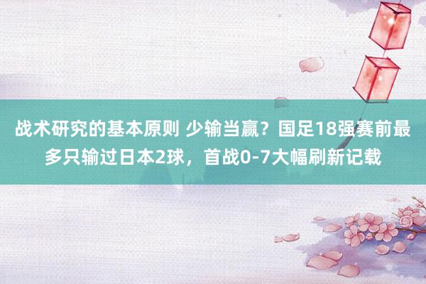 战术研究的基本原则 少输当赢？国足18强赛前最多只输过日本2球，首战0-7大幅刷新记载