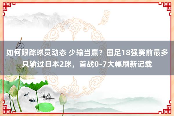 如何跟踪球员动态 少输当赢？国足18强赛前最多只输过日本2球，首战0-7大幅刷新记载