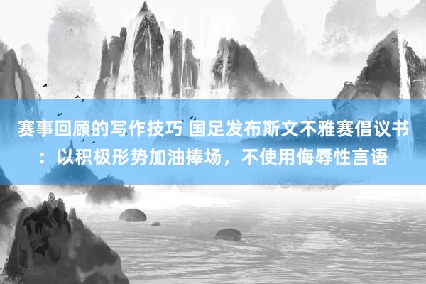 赛事回顾的写作技巧 国足发布斯文不雅赛倡议书：以积极形势加油捧场，不使用侮辱性言语