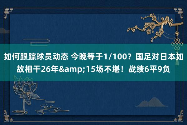 如何跟踪球员动态 今晚等于1/100？国足对日本如故相干26年&15场不堪！战绩6平9负