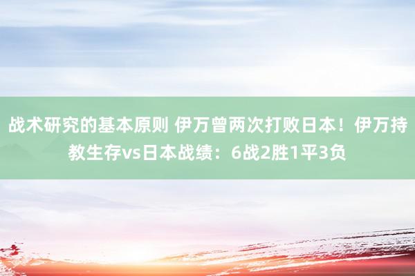 战术研究的基本原则 伊万曾两次打败日本！伊万持教生存vs日本战绩：6战2胜1平3负