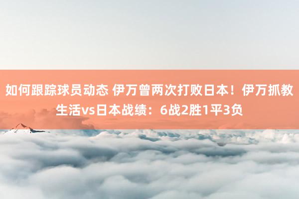 如何跟踪球员动态 伊万曾两次打败日本！伊万抓教生活vs日本战绩：6战2胜1平3负