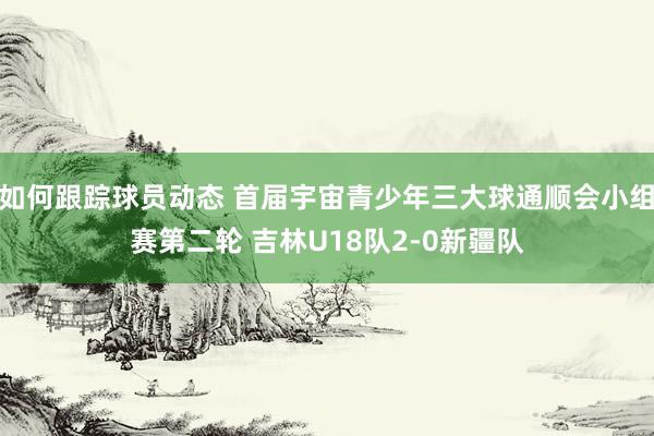 如何跟踪球员动态 首届宇宙青少年三大球通顺会小组赛第二轮 吉林U18队2-0新疆队