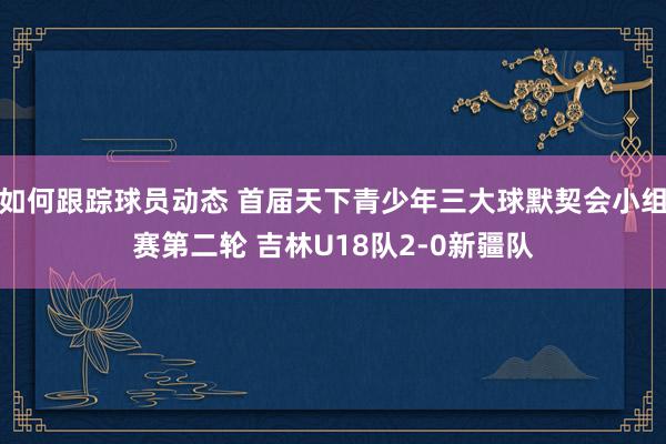 如何跟踪球员动态 首届天下青少年三大球默契会小组赛第二轮 吉林U18队2-0新疆队