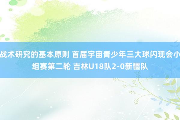 战术研究的基本原则 首届宇宙青少年三大球闪现会小组赛第二轮 吉林U18队2-0新疆队