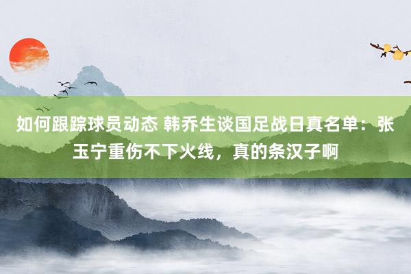 如何跟踪球员动态 韩乔生谈国足战日真名单：张玉宁重伤不下火线，真的条汉子啊