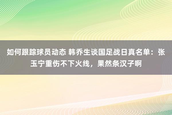 如何跟踪球员动态 韩乔生谈国足战日真名单：张玉宁重伤不下火线，果然条汉子啊