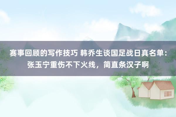 赛事回顾的写作技巧 韩乔生谈国足战日真名单：张玉宁重伤不下火线，简直条汉子啊