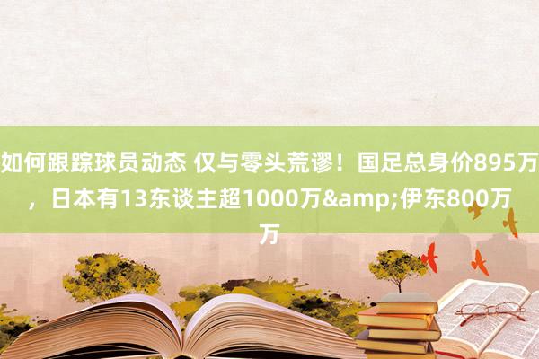 如何跟踪球员动态 仅与零头荒谬！国足总身价895万，日本有13东谈主超1000万&伊东800万